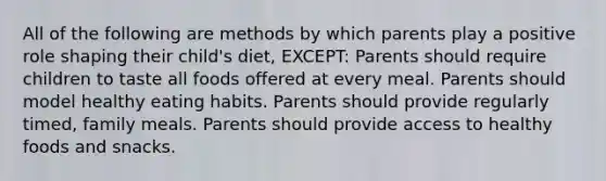 All of the following are methods by which parents play a positive role shaping their child's diet, EXCEPT: Parents should require children to taste all foods offered at every meal. Parents should model healthy eating habits. Parents should provide regularly timed, family meals. Parents should provide access to healthy foods and snacks.