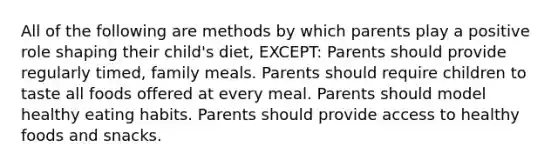 All of the following are methods by which parents play a positive role shaping their child's diet, EXCEPT: Parents should provide regularly timed, family meals. Parents should require children to taste all foods offered at every meal. Parents should model healthy eating habits. Parents should provide access to healthy foods and snacks.