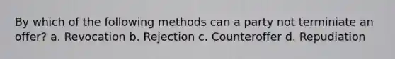 By which of the following methods can a party not terminiate an offer? a. Revocation b. Rejection c. Counteroffer d. Repudiation