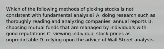 Which of the following methods of picking stocks is not consistent with fundamental analysis? A. doing research such as thoroughly reading and analyzing companies' annual reports B. choosing mutual funds that are managed by individuals with good reputations C. viewing individual stock prices as unpredictable D. relying upon the advice of Wall Street analysts