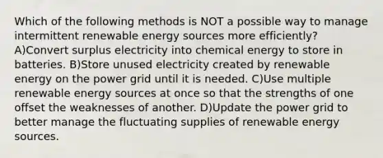 Which of the following methods is NOT a possible way to manage intermittent renewable energy sources more efficiently? A)Convert surplus electricity into chemical energy to store in batteries. B)Store unused electricity created by renewable energy on the power grid until it is needed. C)Use multiple renewable energy sources at once so that the strengths of one offset the weaknesses of another. D)Update the power grid to better manage the fluctuating supplies of renewable energy sources.