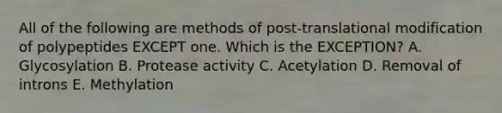 All of the following are methods of post-translational modification of polypeptides EXCEPT one. Which is the EXCEPTION? A. Glycosylation B. Protease activity C. Acetylation D. Removal of introns E. Methylation