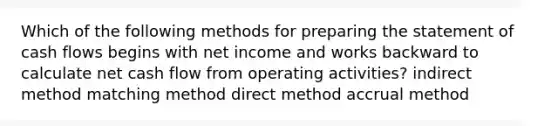 Which of the following methods for preparing the statement of cash flows begins with net income and works backward to calculate net cash flow from operating activities? indirect method matching method direct method accrual method