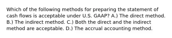 Which of the following methods for <a href='https://www.questionai.com/knowledge/kV7zn0WT6E-preparing-the-statement' class='anchor-knowledge'>preparing the statement</a> of cash flows is acceptable under U.S. GAAP? A.) The direct method. B.) The indirect method. C.) Both the direct and the indirect method are acceptable. D.) The accrual accounting method.