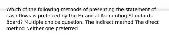 Which of the following methods of presenting the statement of cash flows is preferred by the Financial Accounting Standards Board? Multiple choice question. The indirect method The direct method Neither one preferred