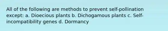 All of the following are methods to prevent self-pollination except: a. Dioecious plants b. Dichogamous plants c. Self-incompatibility genes d. Dormancy