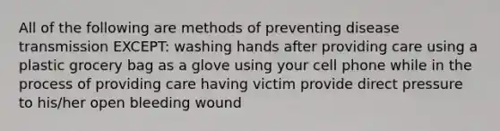 All of the following are methods of preventing disease transmission EXCEPT: washing hands after providing care using a plastic grocery bag as a glove using your cell phone while in the process of providing care having victim provide direct pressure to his/her open bleeding wound