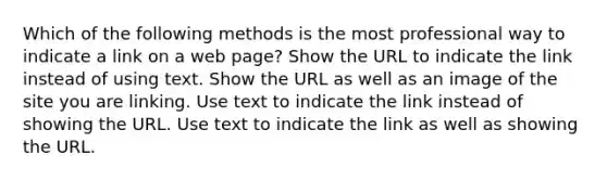 Which of the following methods is the most professional way to indicate a link on a web page? Show the URL to indicate the link instead of using text. Show the URL as well as an image of the site you are linking. Use text to indicate the link instead of showing the URL. Use text to indicate the link as well as showing the URL.