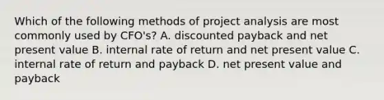 Which of the following methods of project analysis are most commonly used by CFO's? A. discounted payback and net present value B. internal rate of return and net present value C. internal rate of return and payback D. net present value and payback