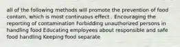 all of the following methods will promote the prevention of food contam, which is most continuous effect.. Encouraging the reporting of contamination Forbidding unauthorized persons in handling food Educating employees about responsible and safe food handling Keeping food separate