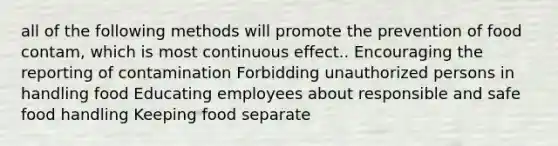 all of the following methods will promote the prevention of food contam, which is most continuous effect.. Encouraging the reporting of contamination Forbidding unauthorized persons in handling food Educating employees about responsible and safe food handling Keeping food separate