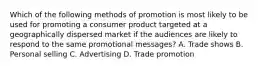 Which of the following methods of promotion is most likely to be used for promoting a consumer product targeted at a geographically dispersed market if the audiences are likely to respond to the same promotional messages? A. Trade shows B. Personal selling C. Advertising D. Trade promotion