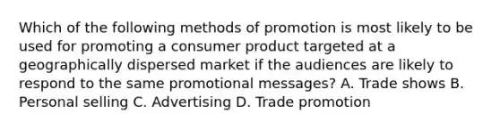 Which of the following methods of promotion is most likely to be used for promoting a consumer product targeted at a geographically dispersed market if the audiences are likely to respond to the same promotional messages? A. Trade shows B. Personal selling C. Advertising D. Trade promotion