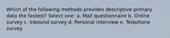 Which of the following methods provides descriptive primary data the fastest? Select one: a. Mail questionnaire b. Online survey c. Inbound survey d. Personal interview e. Telephone survey