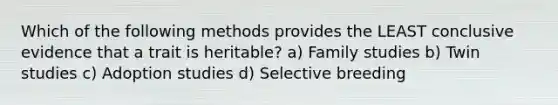 Which of the following methods provides the LEAST conclusive evidence that a trait is heritable? a) Family studies b) Twin studies c) Adoption studies d) Selective breeding