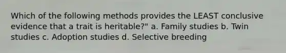 Which of the following methods provides the LEAST conclusive evidence that a trait is heritable?" a. Family studies b. Twin studies c. Adoption studies d. Selective breeding