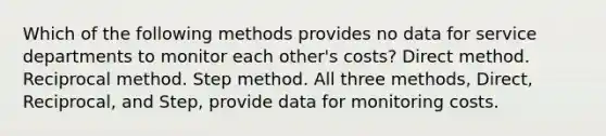 Which of the following methods provides no data for service departments to monitor each other's costs? Direct method. Reciprocal method. Step method. All three methods, Direct, Reciprocal, and Step, provide data for monitoring costs.