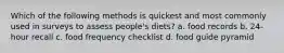 Which of the following methods is quickest and most commonly used in surveys to assess people's diets? a. food records b. 24-hour recall c. food frequency checklist d. food guide pyramid