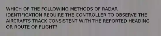 WHICH OF THE FOLLOWING METHODS OF RADAR IDENTIFICATION REQUIRE THE CONTROLLER TO OBSERVE THE AIRCRAFTS TRACK CONSISTENT WITH THE REPORTED HEADING OR ROUTE OF FLIGHT?