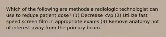 Which of the following are methods a radiologic technologist can use to reduce patient dose? (1) Decrease kVp (2) Utilize fast speed screen-film in appropriate exams (3) Remove anatomy not of interest away from the primary beam