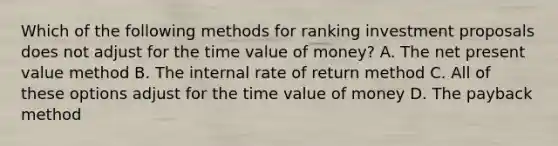 Which of the following methods for ranking investment proposals does not adjust for the time value of money? A. The net present value method B. The internal rate of return method C. All of these options adjust for the time value of money D. The payback method