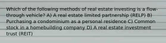 Which of the following methods of real estate investing is a flow-through vehicle? A) A real estate limited partnership (RELP) B) Purchasing a condominium as a personal residence C) Common stock in a homebuilding company D) A real estate investment trust (REIT)