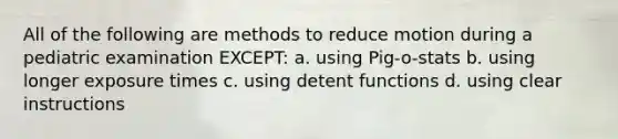 All of the following are methods to reduce motion during a pediatric examination EXCEPT: a. using Pig-o-stats b. using longer exposure times c. using detent functions d. using clear instructions