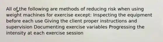 All of the following are methods of reducing risk when using weight machines for exercise except: Inspecting the equipment before each use Giving the client proper instructions and supervision Documenting exercise variables Progressing the intensity at each exercise session