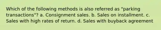 Which of the following methods is also referred as "parking transactions"? a. Consignment sales. b. Sales on installment. c. Sales with high rates of return. d. Sales with buyback agreement