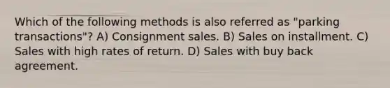 Which of the following methods is also referred as "parking transactions"? A) Consignment sales. B) Sales on installment. C) Sales with high rates of return. D) Sales with buy back agreement.