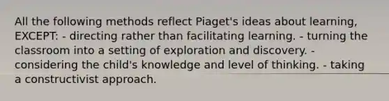 All the following methods reflect Piaget's ideas about learning, EXCEPT: - directing rather than facilitating learning. - turning the classroom into a setting of exploration and discovery. - considering the child's knowledge and level of thinking. - taking a constructivist approach.