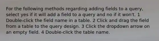 For the following methods regarding adding fields to a query, select yes if it will add a field to a query and no if it won't. 1 Double-click the field name in a table. 2 Click and drag the field from a table to the query design. 3 Click the dropdown arrow on an empty field. 4 Double-click the table name.