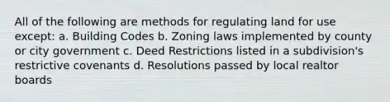 All of the following are methods for regulating land for use except: a. Building Codes b. Zoning laws implemented by county or city government c. Deed Restrictions listed in a subdivision's restrictive covenants d. Resolutions passed by local realtor boards