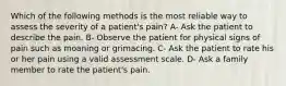 Which of the following methods is the most reliable way to assess the severity of a patient's pain? A- Ask the patient to describe the pain. B- Observe the patient for physical signs of pain such as moaning or grimacing. C- Ask the patient to rate his or her pain using a valid assessment scale. D- Ask a family member to rate the patient's pain.