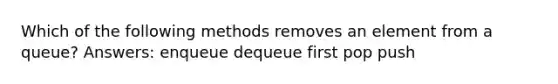 Which of the following methods removes an element from a queue? Answers: enqueue dequeue first pop push