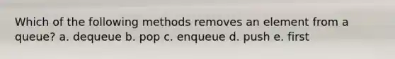 Which of the following methods removes an element from a queue? a. dequeue b. pop c. enqueue d. push e. first