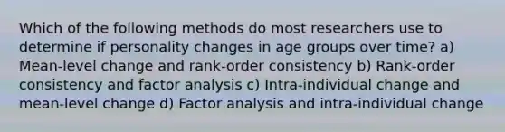 Which of the following methods do most researchers use to determine if personality changes in age groups over time? a) Mean-level change and rank-order consistency b) Rank-order consistency and factor analysis c) Intra-individual change and mean-level change d) Factor analysis and intra-individual change