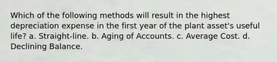 Which of the following methods will result in the highest depreciation expense in the first year of the plant asset's useful life? a. Straight-line. b. Aging of Accounts. c. Average Cost. d. Declining Balance.