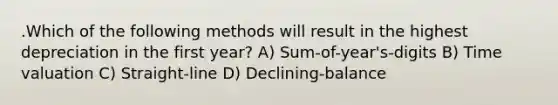 .Which of the following methods will result in the highest depreciation in the first year? A) Sum-of-year's-digits B) Time valuation C) Straight-line D) Declining-balance