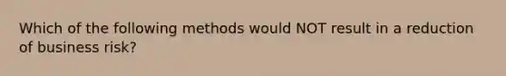 Which of the following methods would NOT result in a reduction of business risk?