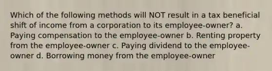 Which of the following methods will NOT result in a tax beneficial shift of income from a corporation to its employee-owner? a. Paying compensation to the employee-owner b. Renting property from the employee-owner c. Paying dividend to the employee-owner d. Borrowing money from the employee-owner