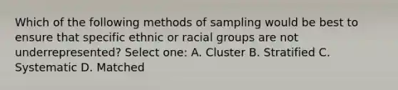 Which of the following methods of sampling would be best to ensure that specific ethnic or racial groups are not underrepresented? Select one: A. Cluster B. Stratified C. Systematic D. Matched