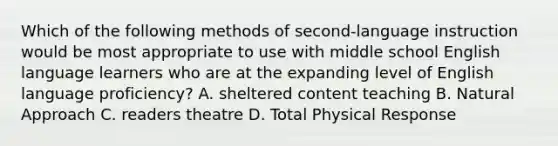 Which of the following methods of second-language instruction would be most appropriate to use with middle school English language learners who are at the expanding level of English language proficiency? A. sheltered content teaching B. Natural Approach C. readers theatre D. <a href='https://www.questionai.com/knowledge/kvMpJkdM79-total-physical-response' class='anchor-knowledge'>total physical response</a>