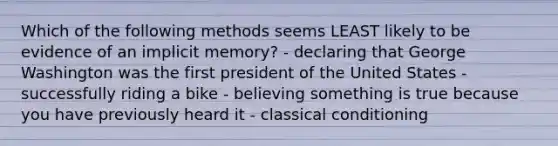 Which of the following methods seems LEAST likely to be evidence of an implicit memory? - declaring that George Washington was the first president of the United States - successfully riding a bike - believing something is true because you have previously heard it - <a href='https://www.questionai.com/knowledge/kI6awfNO2B-classical-conditioning' class='anchor-knowledge'>classical conditioning</a>