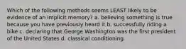 Which of the following methods seems LEAST likely to be evidence of an implicit memory? a. believing something is true because you have previously heard it b. successfully riding a bike c. declaring that George Washington was the first president of the United States d. classical conditioning