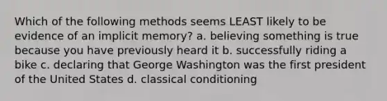 Which of the following methods seems LEAST likely to be evidence of an implicit memory? a. believing something is true because you have previously heard it b. successfully riding a bike c. declaring that George Washington was the first president of the United States d. classical conditioning