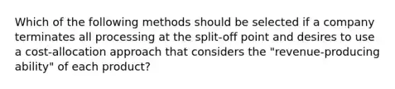 Which of the following methods should be selected if a company terminates all processing at the split-off point and desires to use a cost-allocation approach that considers the "revenue-producing ability" of each product?