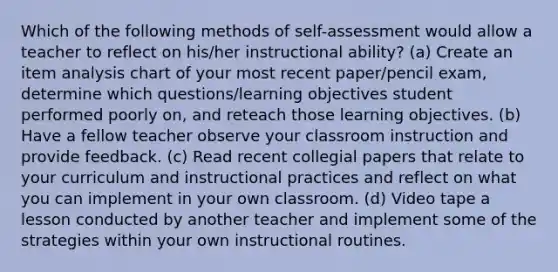 Which of the following methods of self-assessment would allow a teacher to reflect on his/her instructional ability? (a) Create an item analysis chart of your most recent paper/pencil exam, determine which questions/learning objectives student performed poorly on, and reteach those learning objectives. (b) Have a fellow teacher observe your classroom instruction and provide feedback. (c) Read recent collegial papers that relate to your curriculum and instructional practices and reflect on what you can implement in your own classroom. (d) Video tape a lesson conducted by another teacher and implement some of the strategies within your own instructional routines.