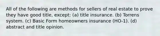 All of the following are methods for sellers of real estate to prove they have good title, except: (a) title insurance. (b) Torrens system. (c) Basic Form homeowners insurance (HO-1). (d) abstract and title opinion.