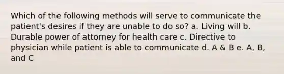 Which of the following methods will serve to communicate the patient's desires if they are unable to do so? a. Living will b. Durable power of attorney for health care c. Directive to physician while patient is able to communicate d. A & B e. A, B, and C